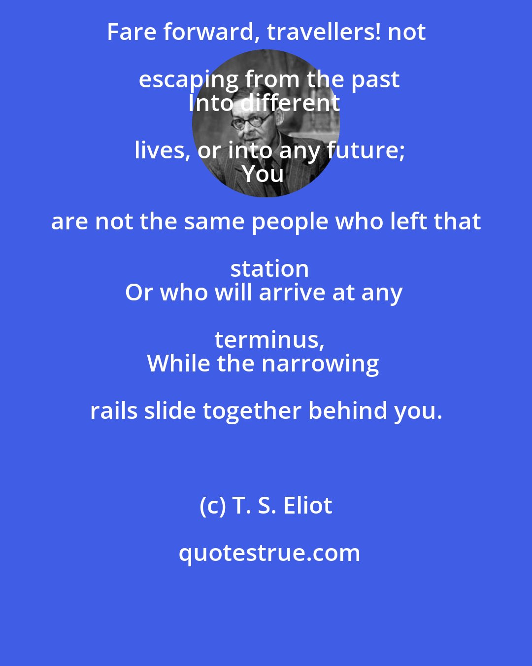 T. S. Eliot: Fare forward, travellers! not escaping from the past
Into different lives, or into any future;
You are not the same people who left that station
Or who will arrive at any terminus,
While the narrowing rails slide together behind you.