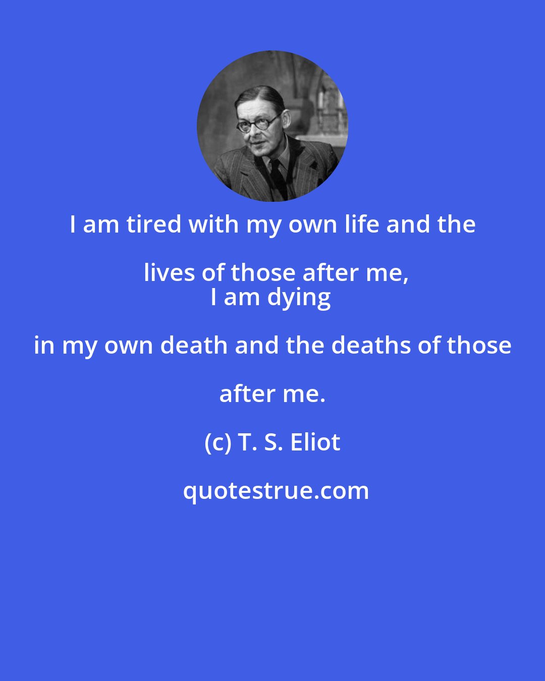T. S. Eliot: I am tired with my own life and the lives of those after me,
I am dying in my own death and the deaths of those after me.