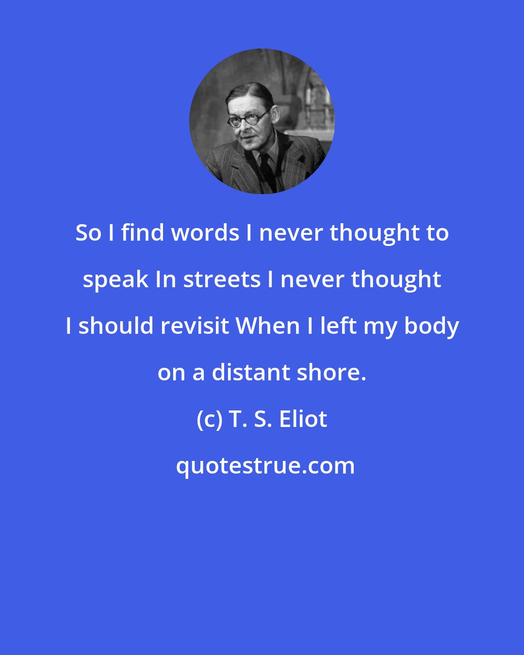 T. S. Eliot: So I find words I never thought to speak In streets I never thought I should revisit When I left my body on a distant shore.