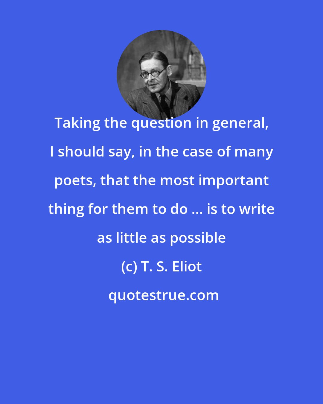 T. S. Eliot: Taking the question in general, I should say, in the case of many poets, that the most important thing for them to do ... is to write as little as possible