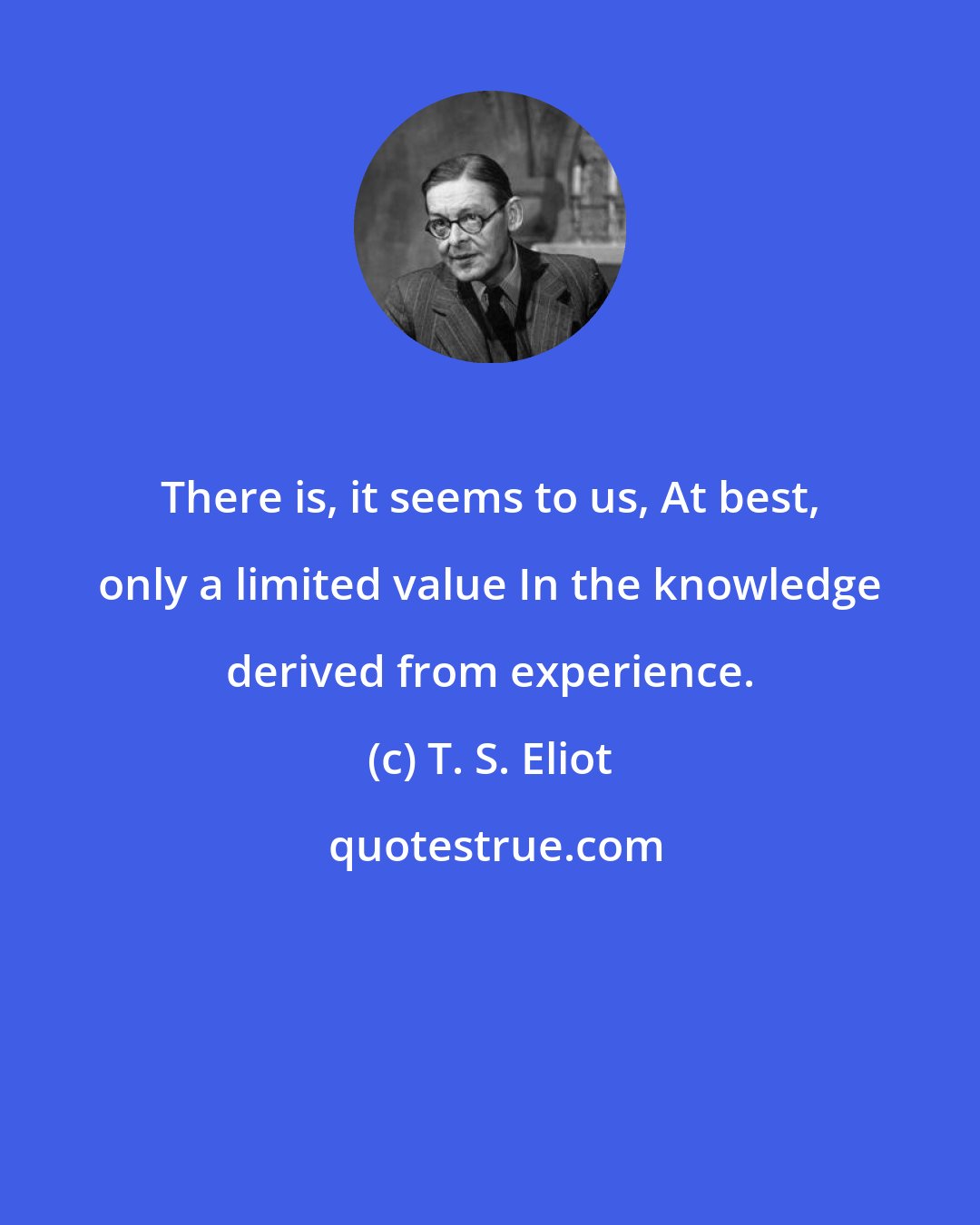 T. S. Eliot: There is, it seems to us, At best, only a limited value In the knowledge derived from experience.