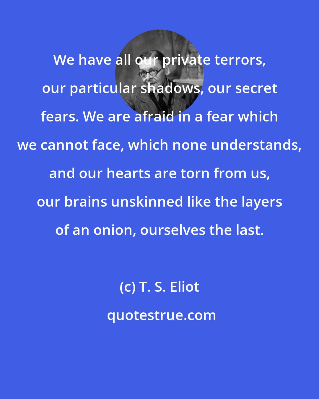 T. S. Eliot: We have all our private terrors, our particular shadows, our secret fears. We are afraid in a fear which we cannot face, which none understands, and our hearts are torn from us, our brains unskinned like the layers of an onion, ourselves the last.
