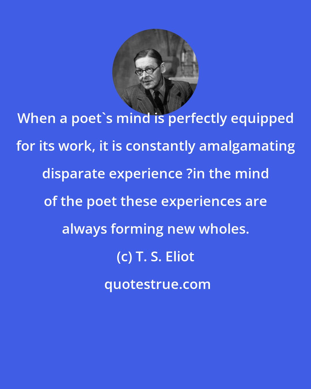 T. S. Eliot: When a poet's mind is perfectly equipped for its work, it is constantly amalgamating disparate experience ?in the mind of the poet these experiences are always forming new wholes.