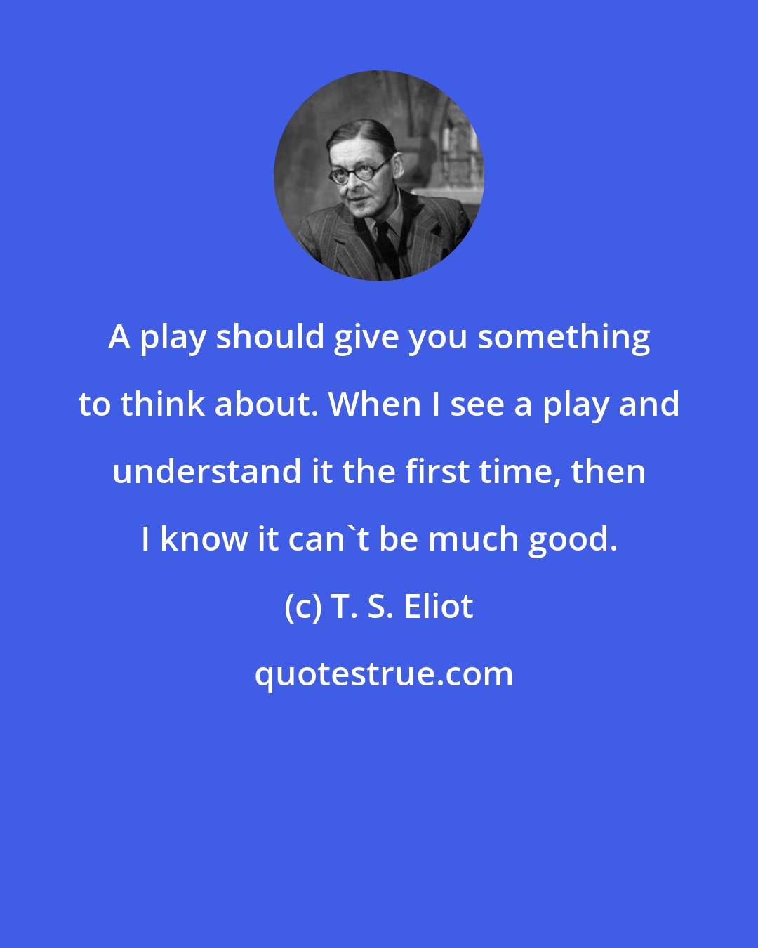 T. S. Eliot: A play should give you something to think about. When I see a play and understand it the first time, then I know it can't be much good.