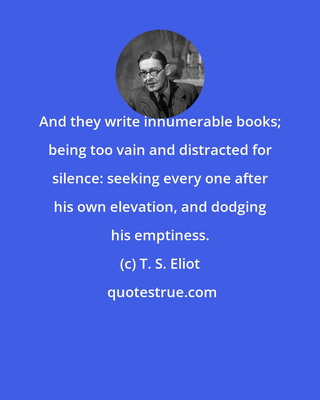 T. S. Eliot: And they write innumerable books; being too vain and distracted for silence: seeking every one after his own elevation, and dodging his emptiness.