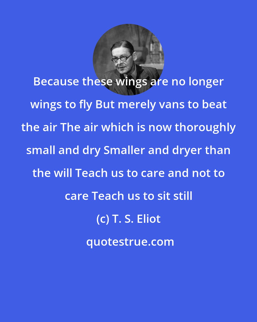 T. S. Eliot: Because these wings are no longer wings to fly But merely vans to beat the air The air which is now thoroughly small and dry Smaller and dryer than the will Teach us to care and not to care Teach us to sit still