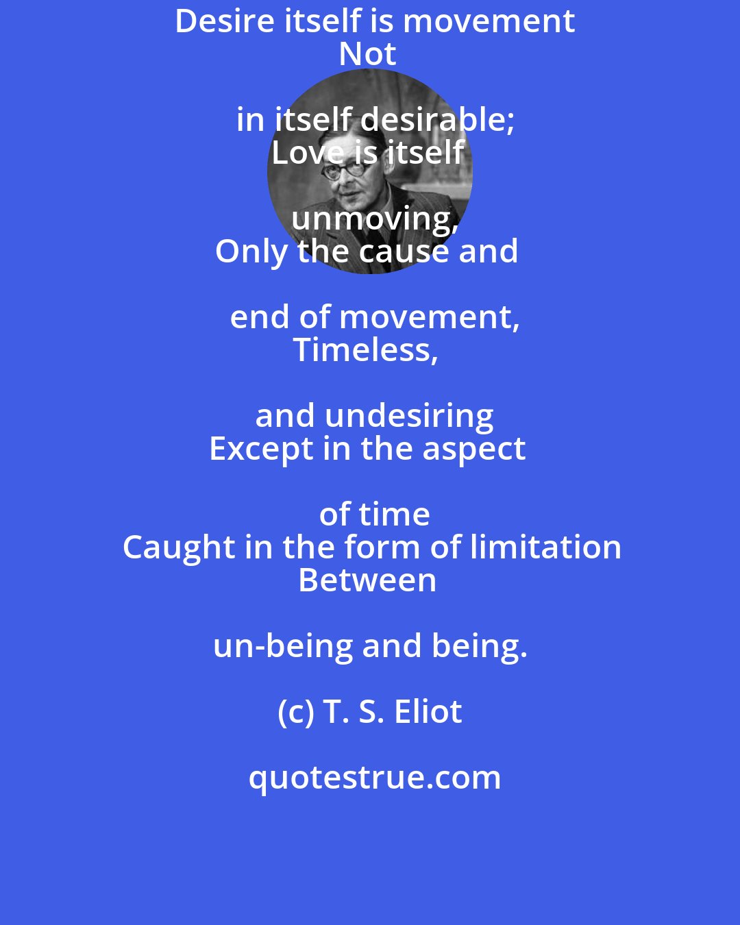 T. S. Eliot: Desire itself is movement
Not in itself desirable;
Love is itself unmoving,
Only the cause and end of movement,
Timeless, and undesiring
Except in the aspect of time
Caught in the form of limitation
Between un-being and being.