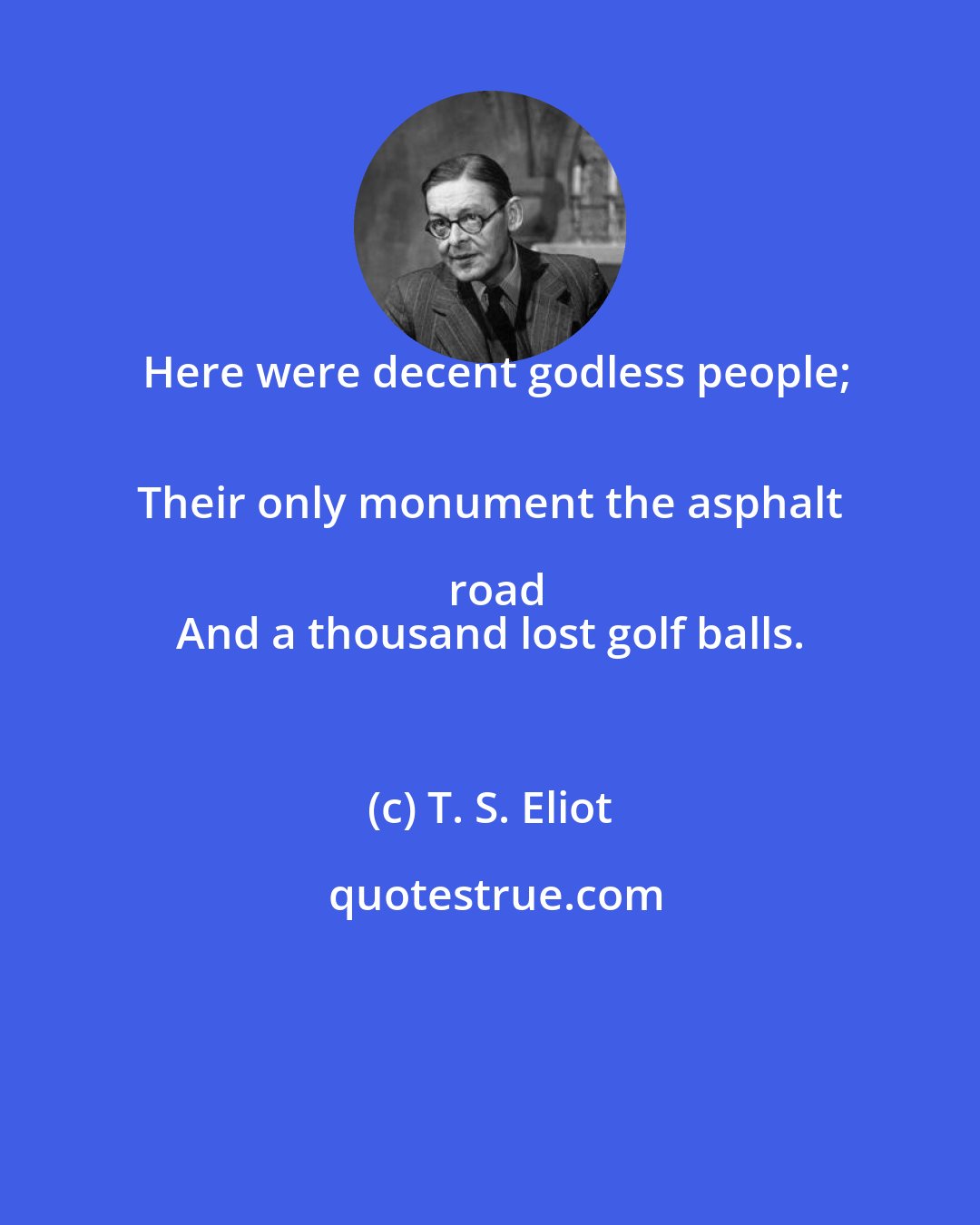 T. S. Eliot: Here were decent godless people;
 Their only monument the asphalt road
 And a thousand lost golf balls.