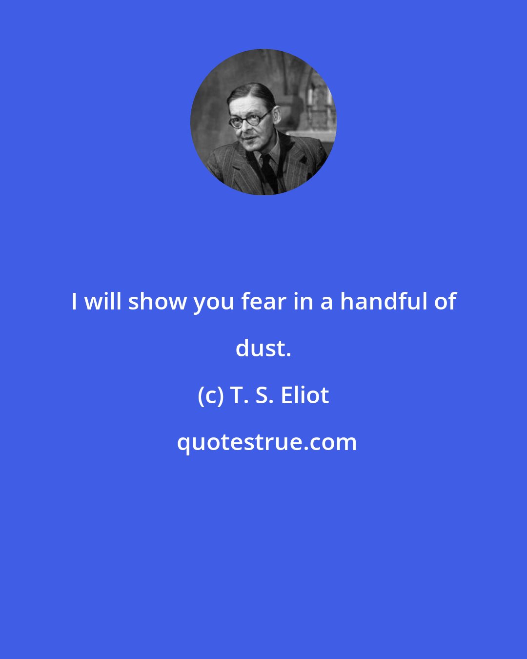T. S. Eliot: I will show you fear in a handful of dust.