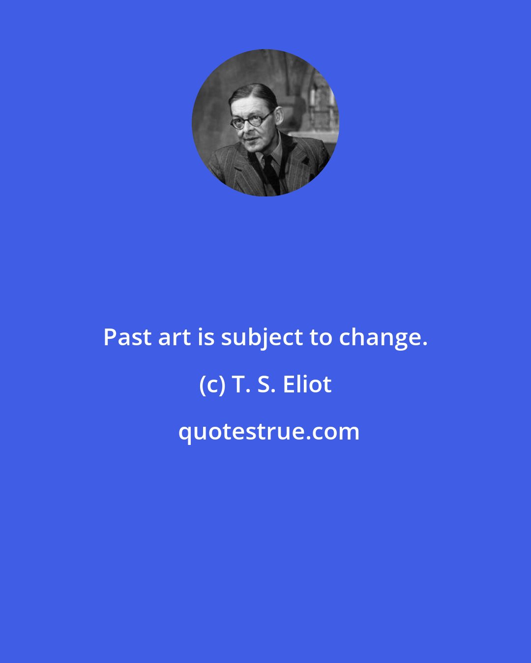 T. S. Eliot: Past art is subject to change.
