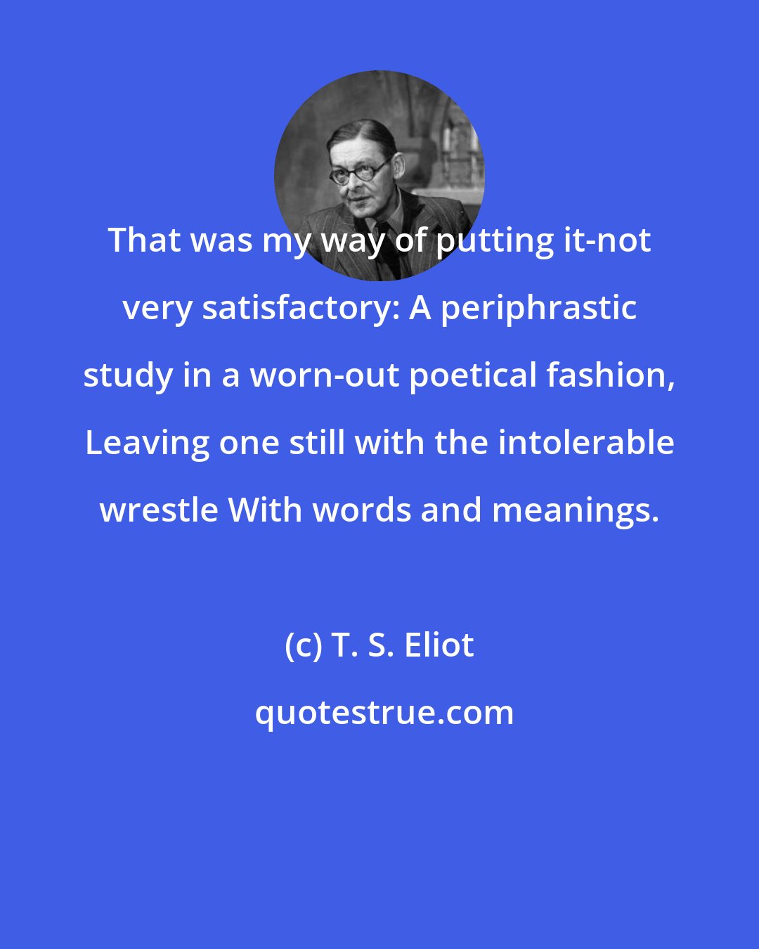 T. S. Eliot: That was my way of putting it-not very satisfactory: A periphrastic study in a worn-out poetical fashion, Leaving one still with the intolerable wrestle With words and meanings.