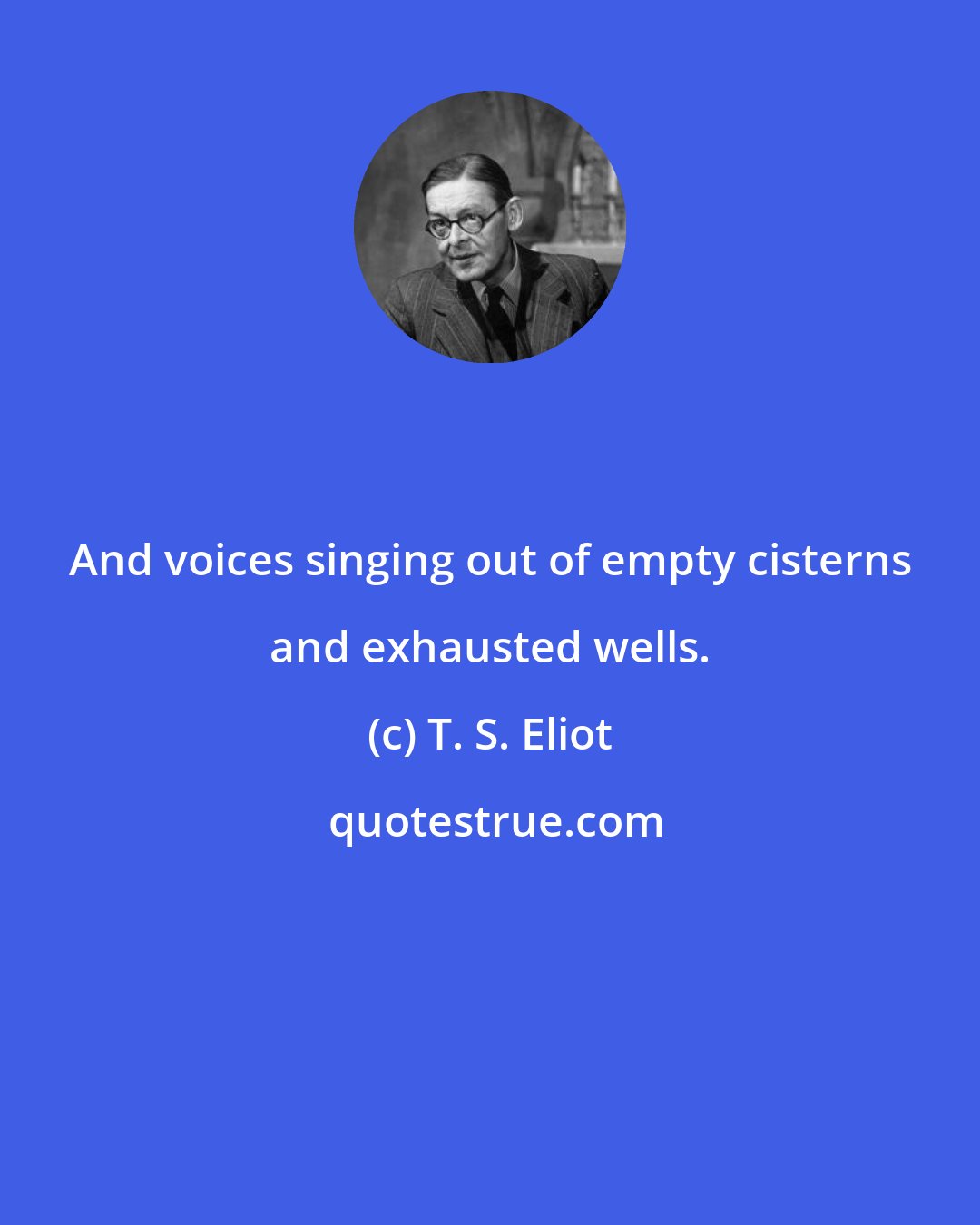 T. S. Eliot: And voices singing out of empty cisterns and exhausted wells.