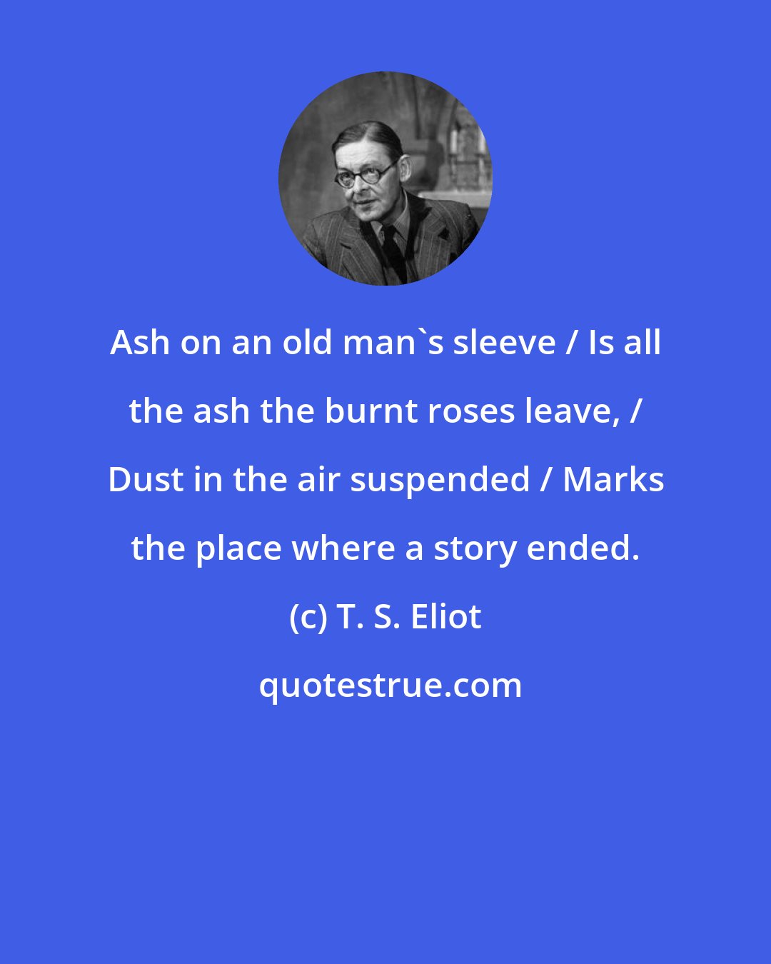 T. S. Eliot: Ash on an old man's sleeve / Is all the ash the burnt roses leave, / Dust in the air suspended / Marks the place where a story ended.