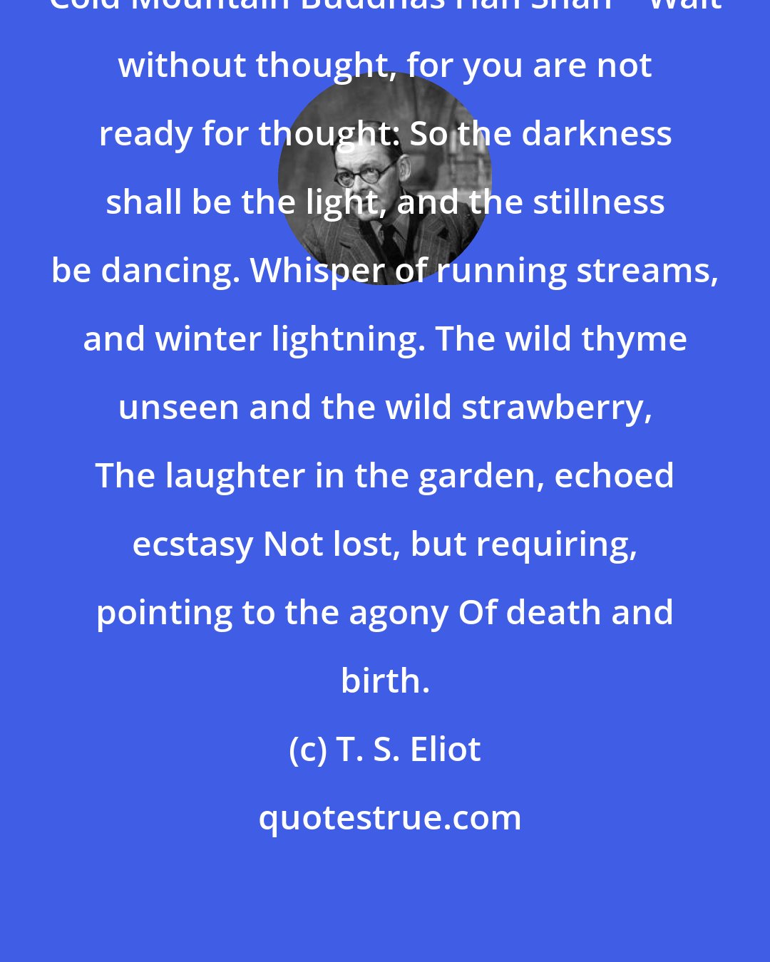 T. S. Eliot: Cold Mountain Buddhas Han Shan    Wait without thought, for you are not ready for thought: So the darkness shall be the light, and the stillness be dancing. Whisper of running streams, and winter lightning. The wild thyme unseen and the wild strawberry, The laughter in the garden, echoed ecstasy Not lost, but requiring, pointing to the agony Of death and birth.