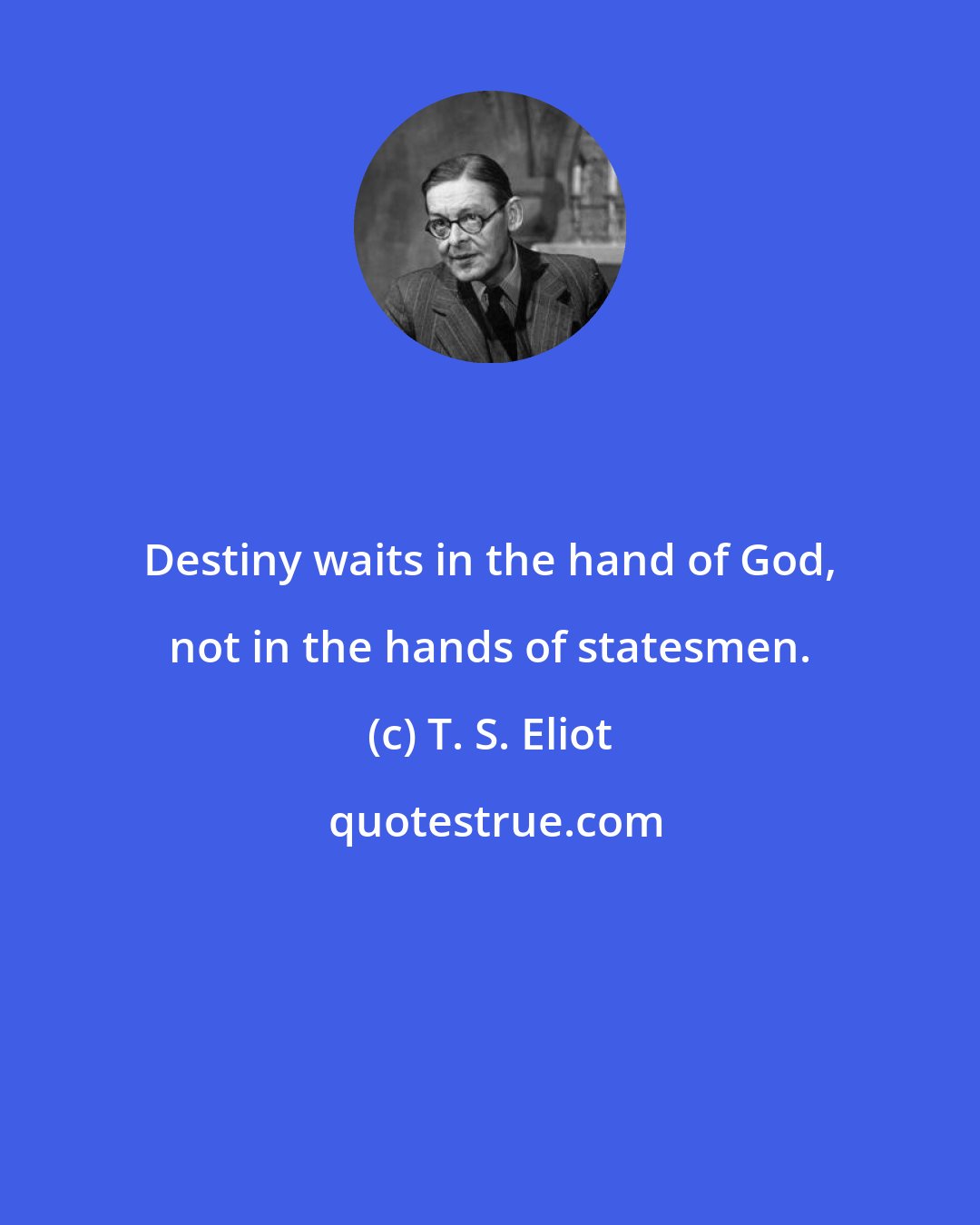 T. S. Eliot: Destiny waits in the hand of God, not in the hands of statesmen.