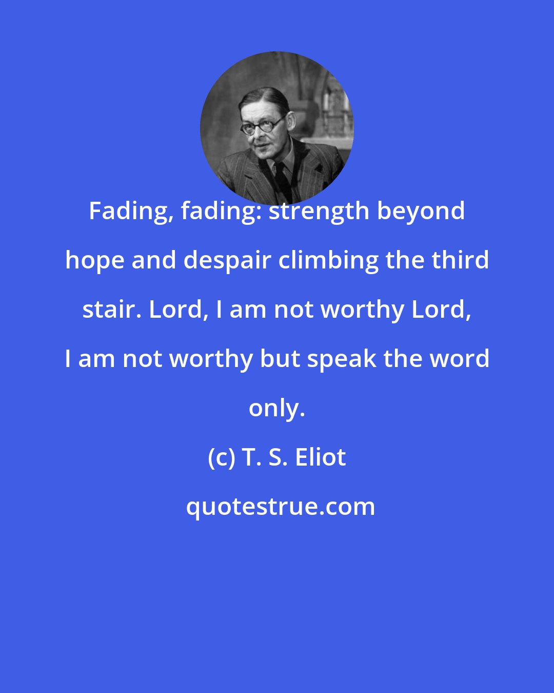T. S. Eliot: Fading, fading: strength beyond hope and despair climbing the third stair. Lord, I am not worthy Lord, I am not worthy but speak the word only.