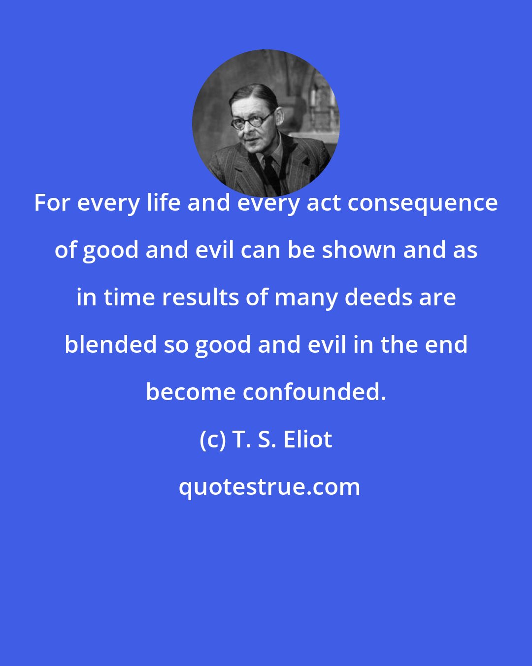 T. S. Eliot: For every life and every act consequence of good and evil can be shown and as in time results of many deeds are blended so good and evil in the end become confounded.