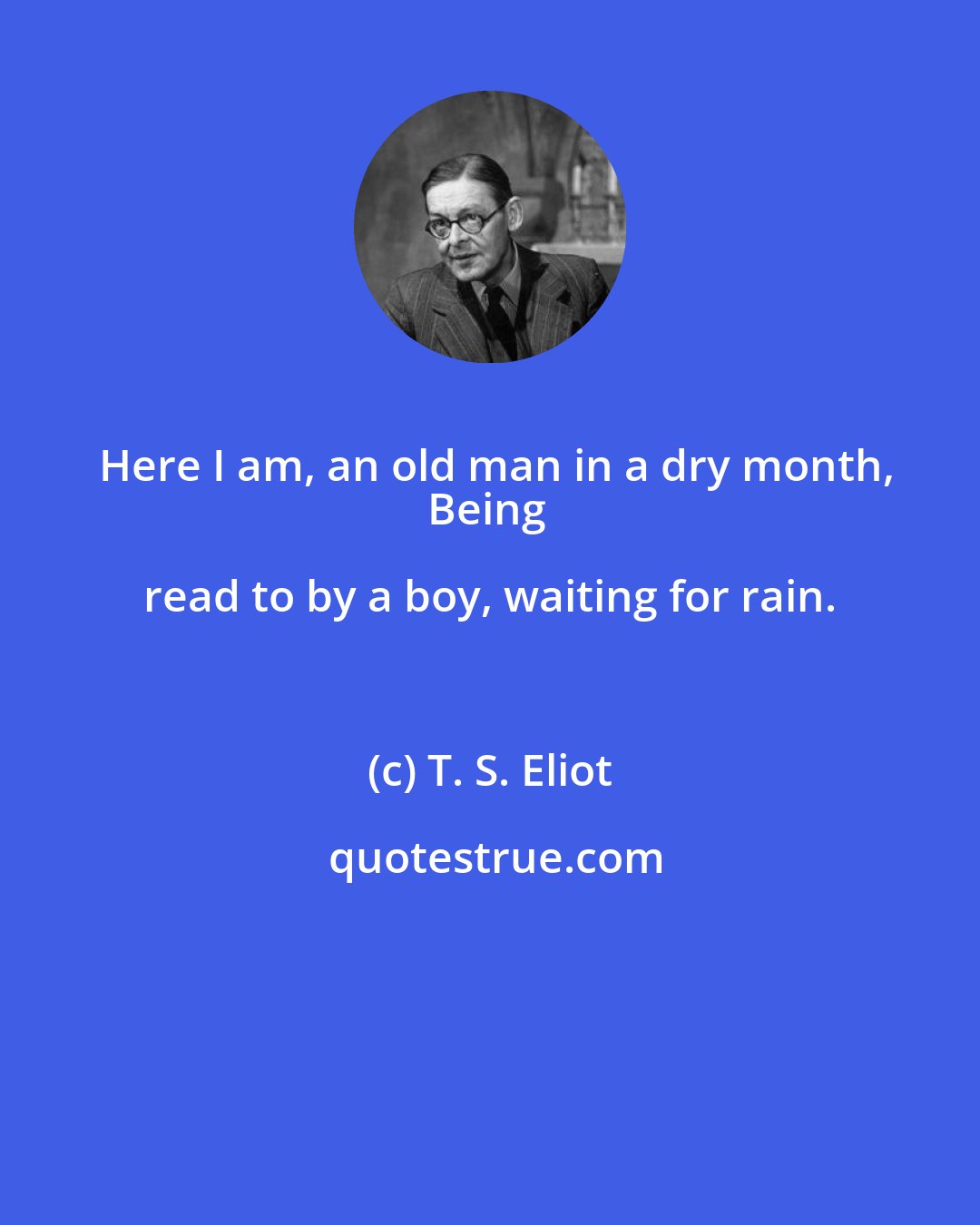 T. S. Eliot: Here I am, an old man in a dry month,
Being read to by a boy, waiting for rain.