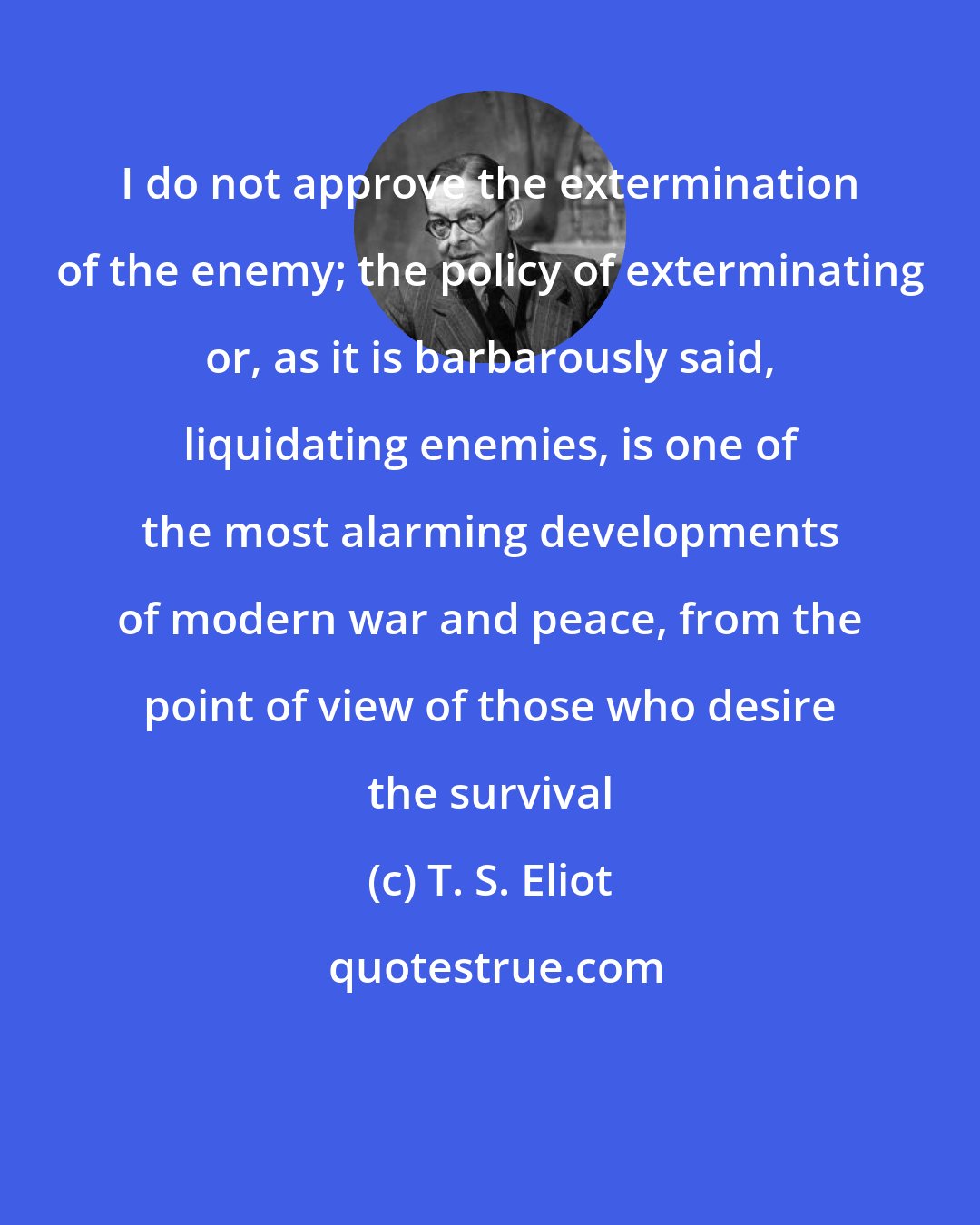T. S. Eliot: I do not approve the extermination of the enemy; the policy of exterminating or, as it is barbarously said, liquidating enemies, is one of the most alarming developments of modern war and peace, from the point of view of those who desire the survival