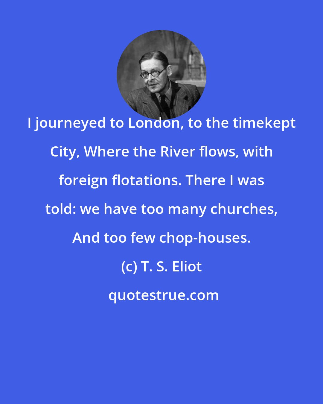 T. S. Eliot: I journeyed to London, to the timekept City, Where the River flows, with foreign flotations. There I was told: we have too many churches, And too few chop-houses.