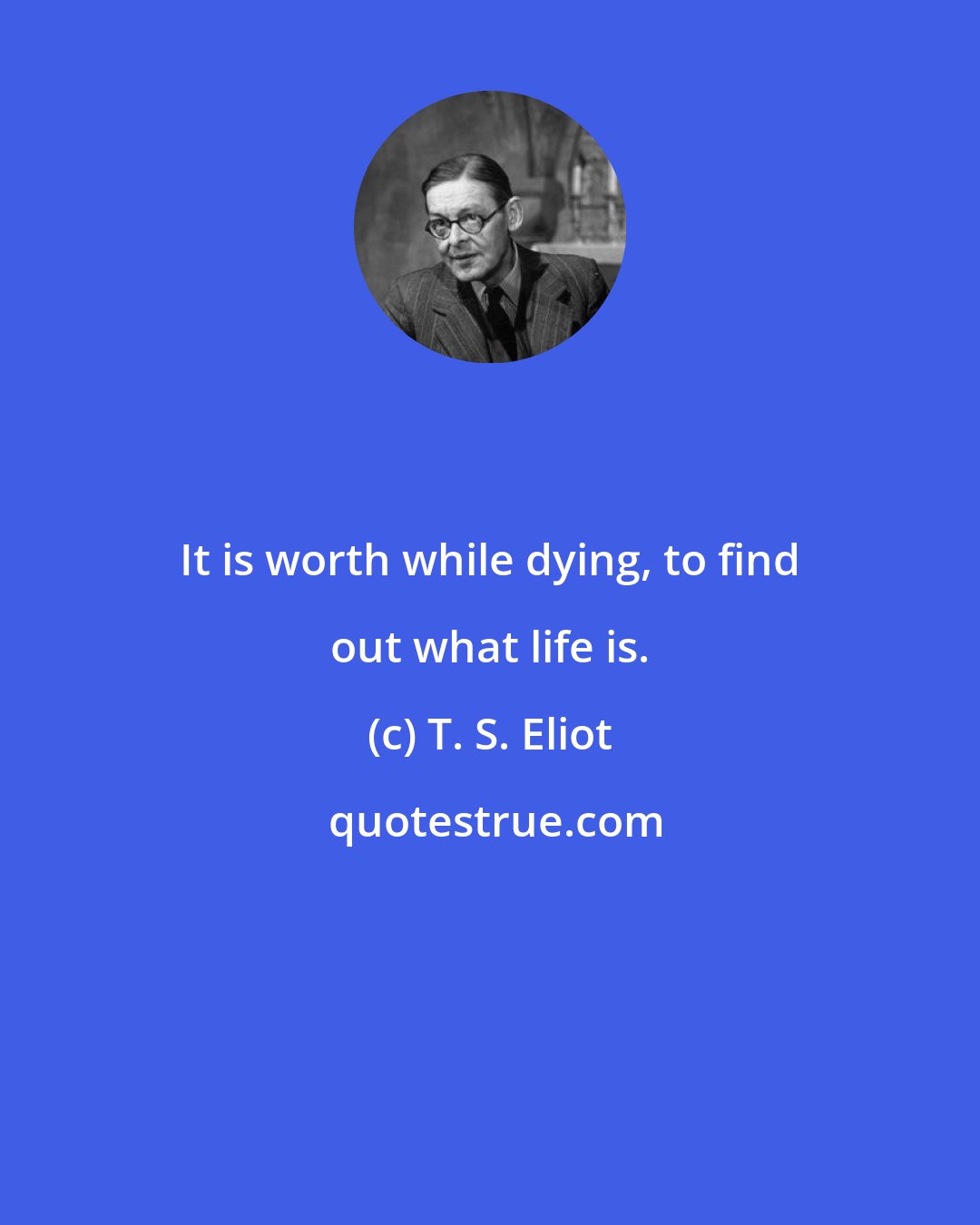 T. S. Eliot: It is worth while dying, to find out what life is.