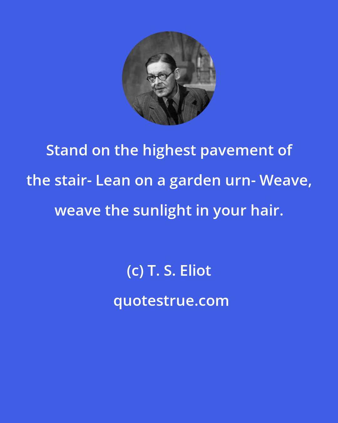 T. S. Eliot: Stand on the highest pavement of the stair- Lean on a garden urn- Weave, weave the sunlight in your hair.
