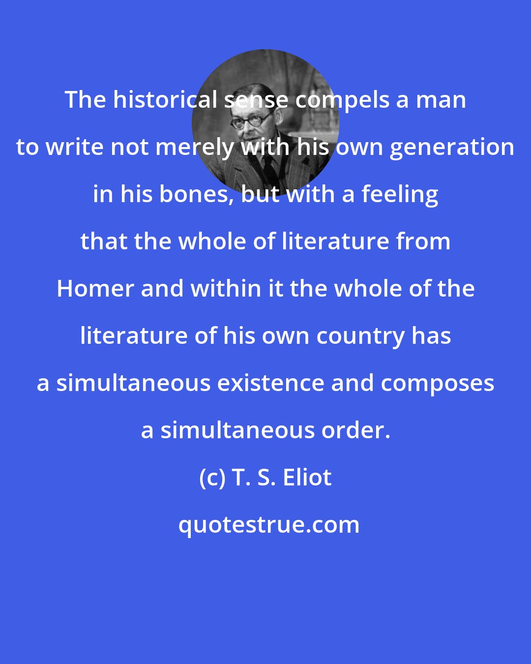 T. S. Eliot: The historical sense compels a man to write not merely with his own generation in his bones, but with a feeling that the whole of literature from Homer and within it the whole of the literature of his own country has a simultaneous existence and composes a simultaneous order.