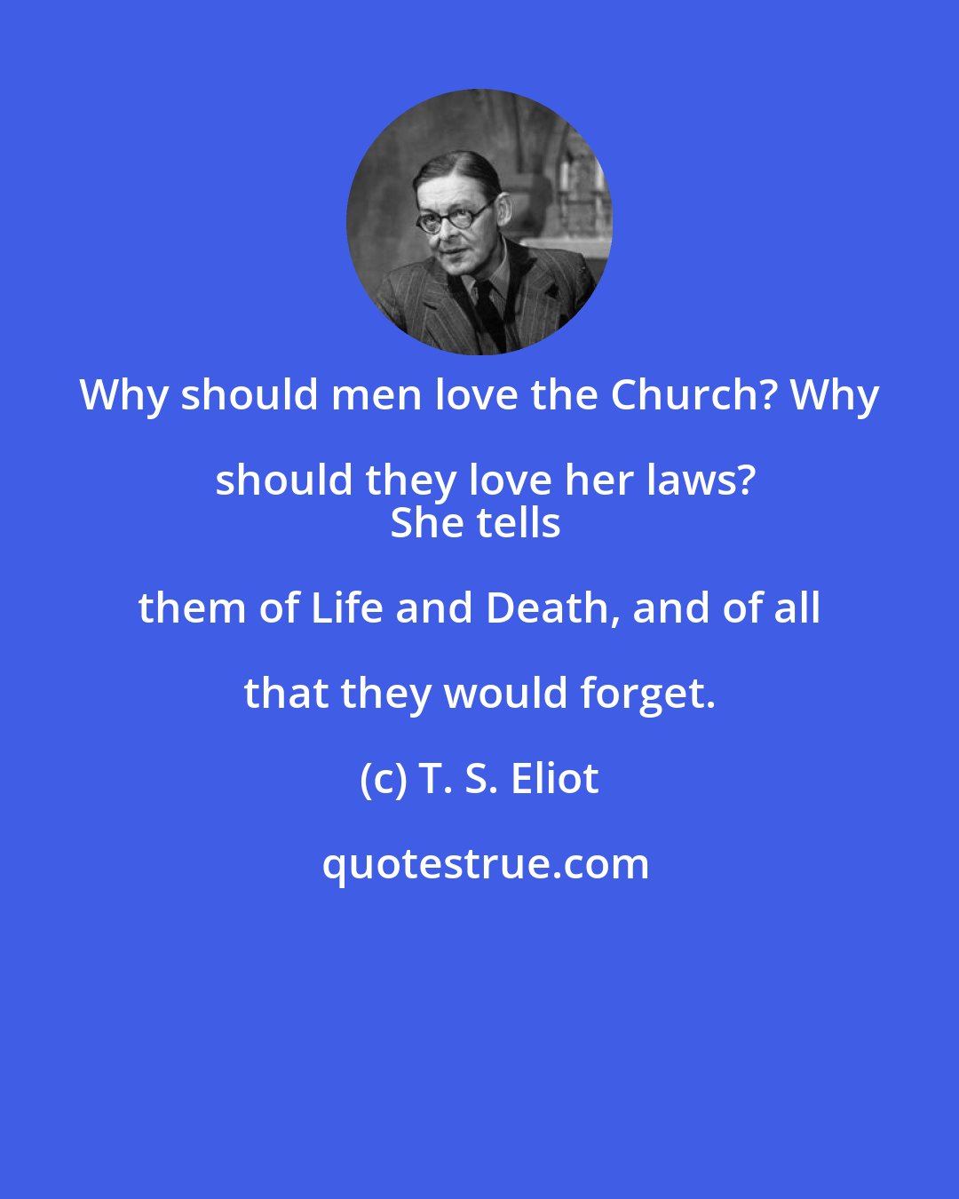 T. S. Eliot: Why should men love the Church? Why should they love her laws?
She tells them of Life and Death, and of all that they would forget.