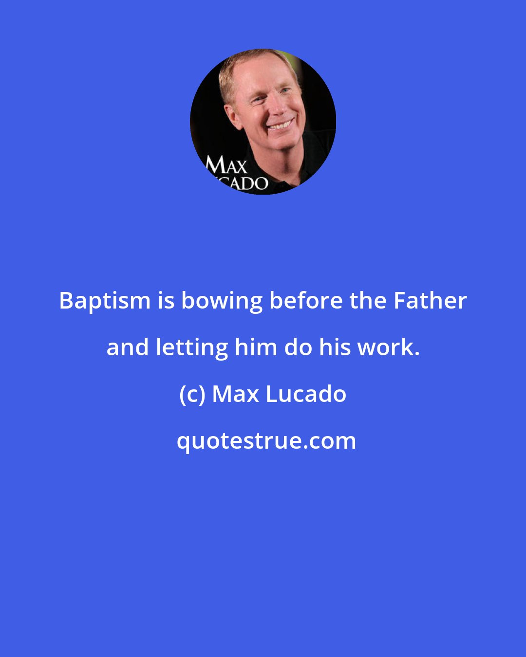 Max Lucado: Baptism is bowing before the Father and letting him do his work.