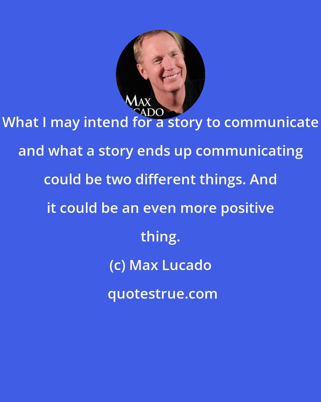Max Lucado: What I may intend for a story to communicate and what a story ends up communicating could be two different things. And it could be an even more positive thing.