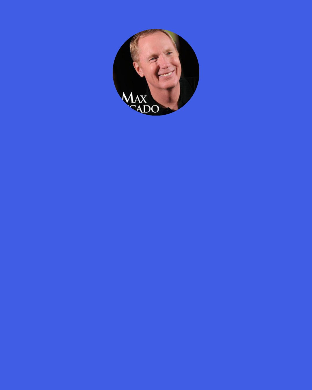 Max Lucado: I have learned that my assignment is to write books for people who do not like to read books. I really try to connect with people who are not given to spending a lot of time with an open book. Pay day to me is when somebody comes up to me and says, "I never read books but I read yours." I have a heart for that person.