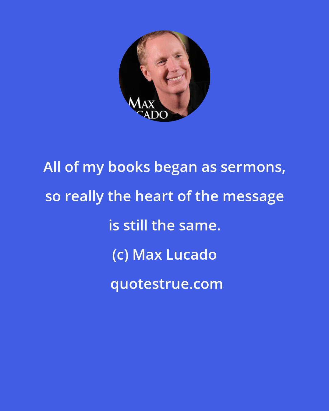 Max Lucado: All of my books began as sermons, so really the heart of the message is still the same.