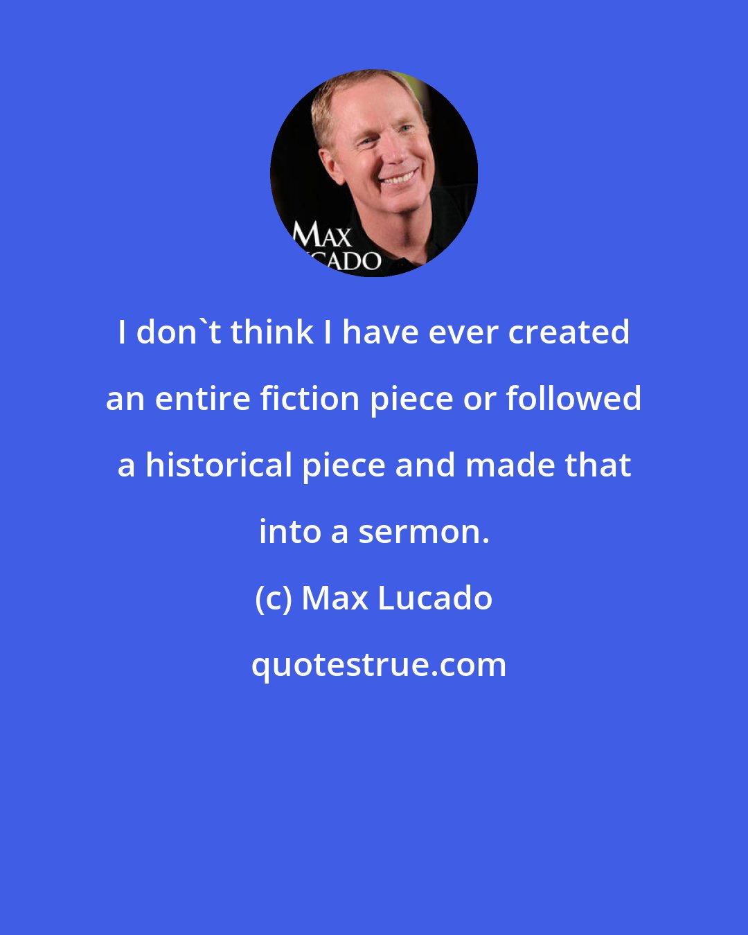 Max Lucado: I don't think I have ever created an entire fiction piece or followed a historical piece and made that into a sermon.