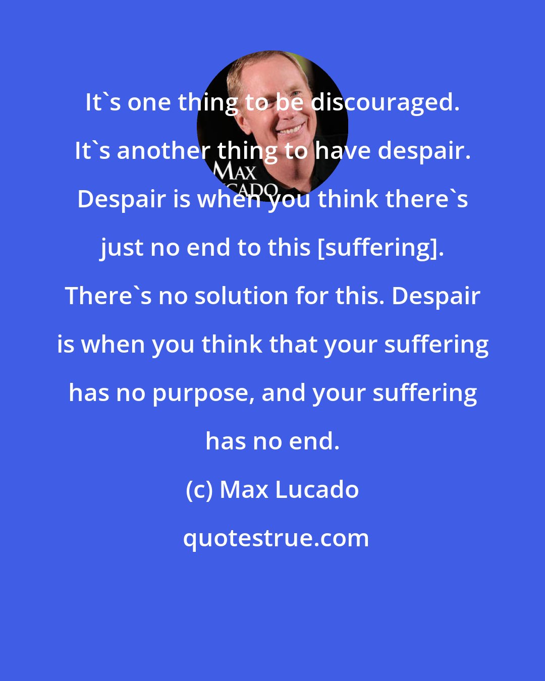 Max Lucado: It's one thing to be discouraged. It's another thing to have despair. Despair is when you think there's just no end to this [suffering]. There's no solution for this. Despair is when you think that your suffering has no purpose, and your suffering has no end.