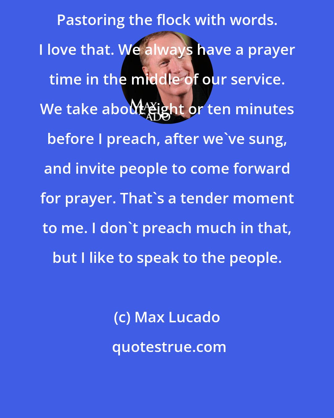 Max Lucado: Pastoring the flock with words. I love that. We always have a prayer time in the middle of our service. We take about eight or ten minutes before I preach, after we've sung, and invite people to come forward for prayer. That's a tender moment to me. I don't preach much in that, but I like to speak to the people.
