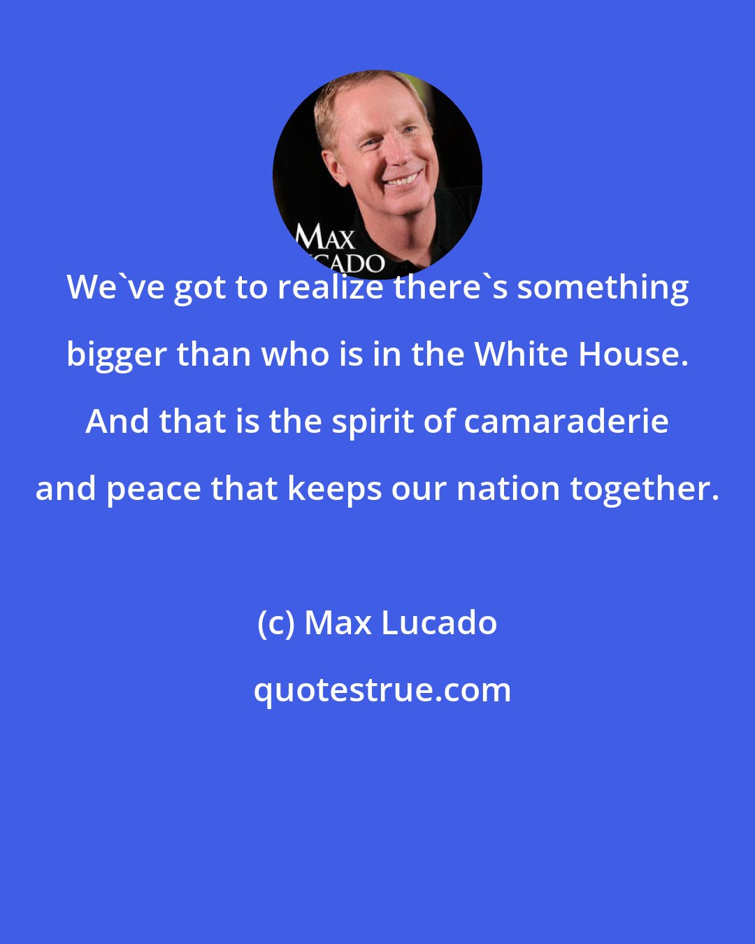 Max Lucado: We've got to realize there's something bigger than who is in the White House. And that is the spirit of camaraderie and peace that keeps our nation together.
