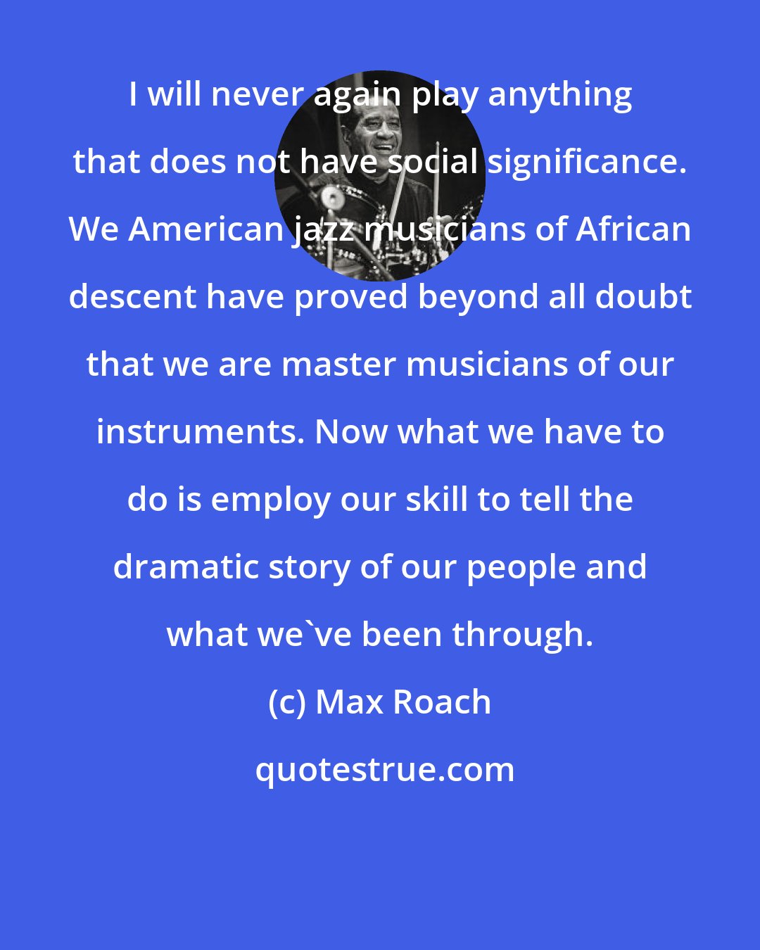 Max Roach: I will never again play anything that does not have social significance. We American jazz musicians of African descent have proved beyond all doubt that we are master musicians of our instruments. Now what we have to do is employ our skill to tell the dramatic story of our people and what we've been through.