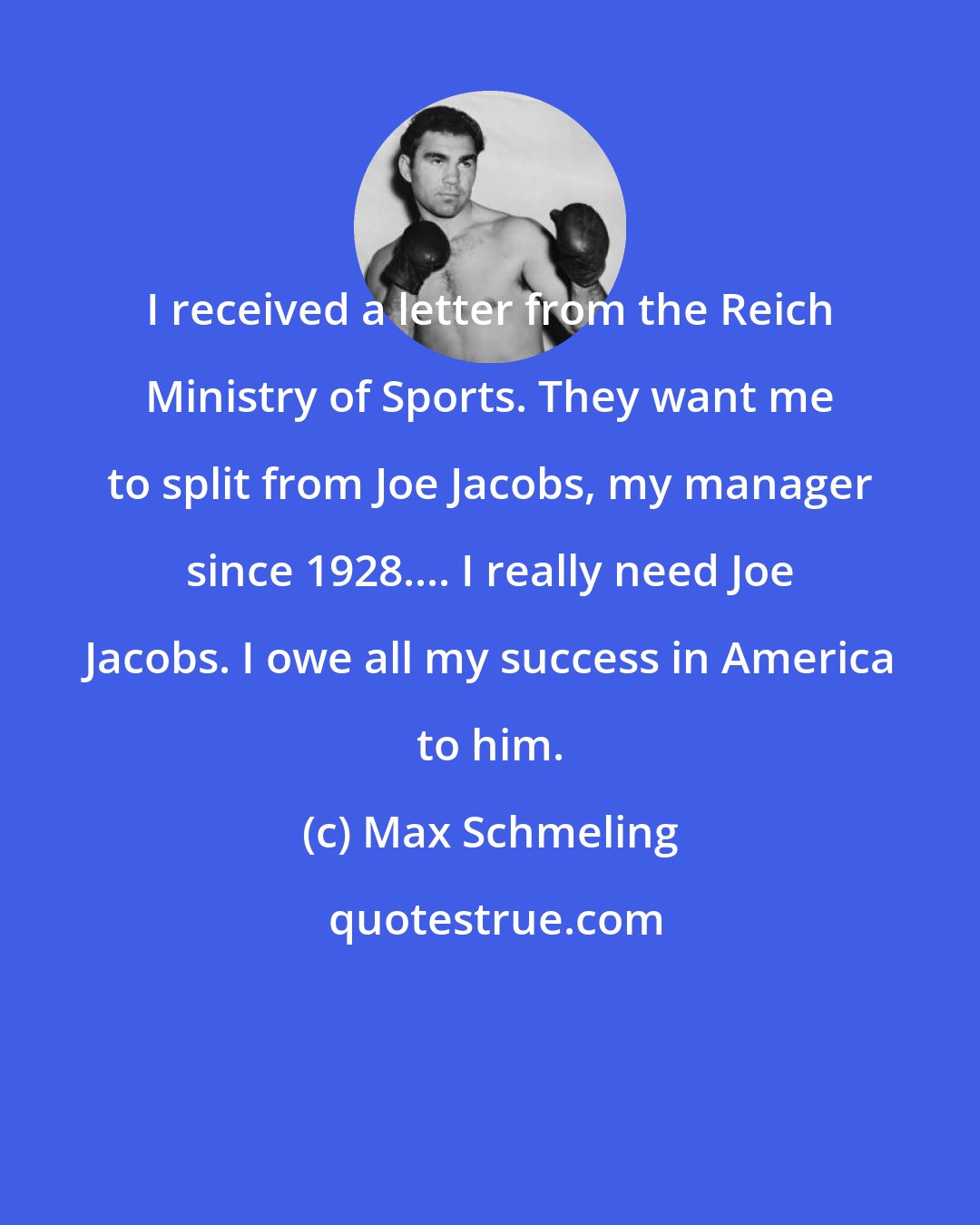 Max Schmeling: I received a letter from the Reich Ministry of Sports. They want me to split from Joe Jacobs, my manager since 1928.... I really need Joe Jacobs. I owe all my success in America to him.
