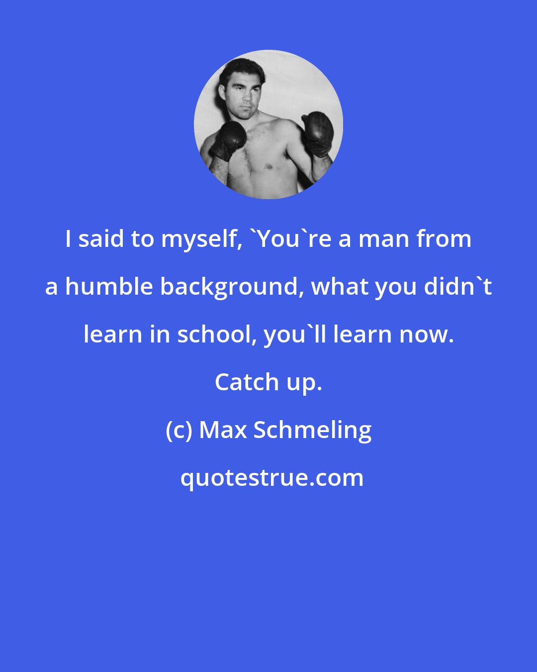 Max Schmeling: I said to myself, 'You're a man from a humble background, what you didn't learn in school, you'll learn now. Catch up.