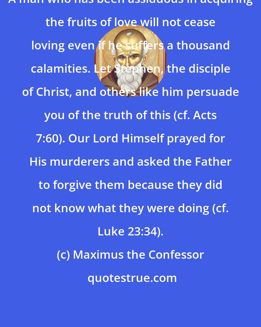 Maximus the Confessor: A man who has been assiduous in acquiring the fruits of love will not cease loving even if he suffers a thousand calamities. Let Stephen, the disciple of Christ, and others like him persuade you of the truth of this (cf. Acts 7:60). Our Lord Himself prayed for His murderers and asked the Father to forgive them because they did not know what they were doing (cf. Luke 23:34).