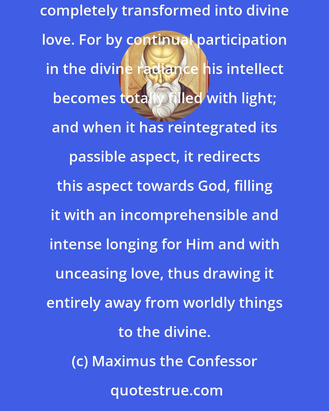 Maximus the Confessor: When a man's intellect is constantly with God, his desire grows beyond all measure into an intense longing for God and his incensiveness is completely transformed into divine love. For by continual participation in the divine radiance his intellect becomes totally filled with light; and when it has reintegrated its passible aspect, it redirects this aspect towards God, filling it with an incomprehensible and intense longing for Him and with unceasing love, thus drawing it entirely away from worldly things to the divine.