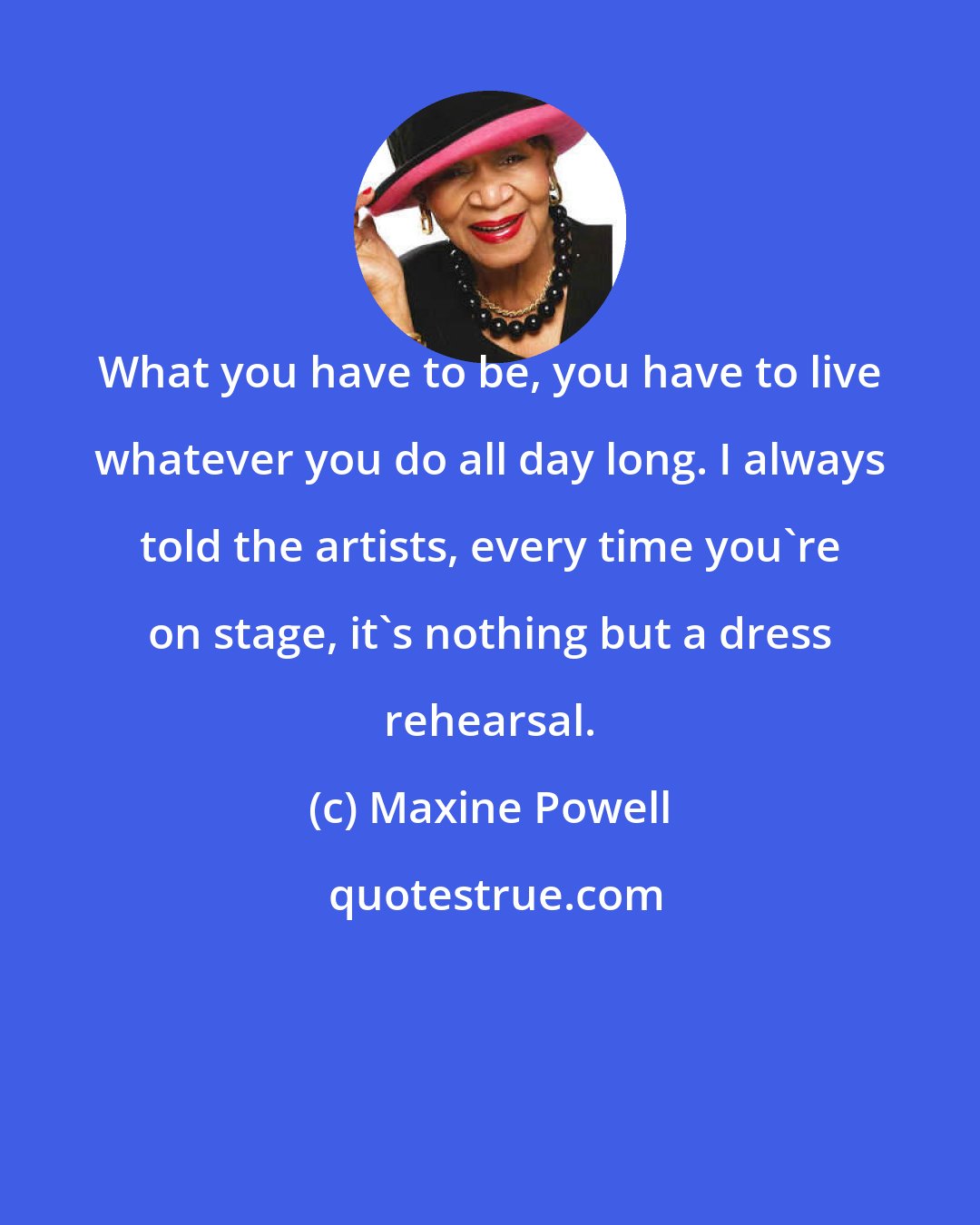 Maxine Powell: What you have to be, you have to live whatever you do all day long. I always told the artists, every time you're on stage, it's nothing but a dress rehearsal.