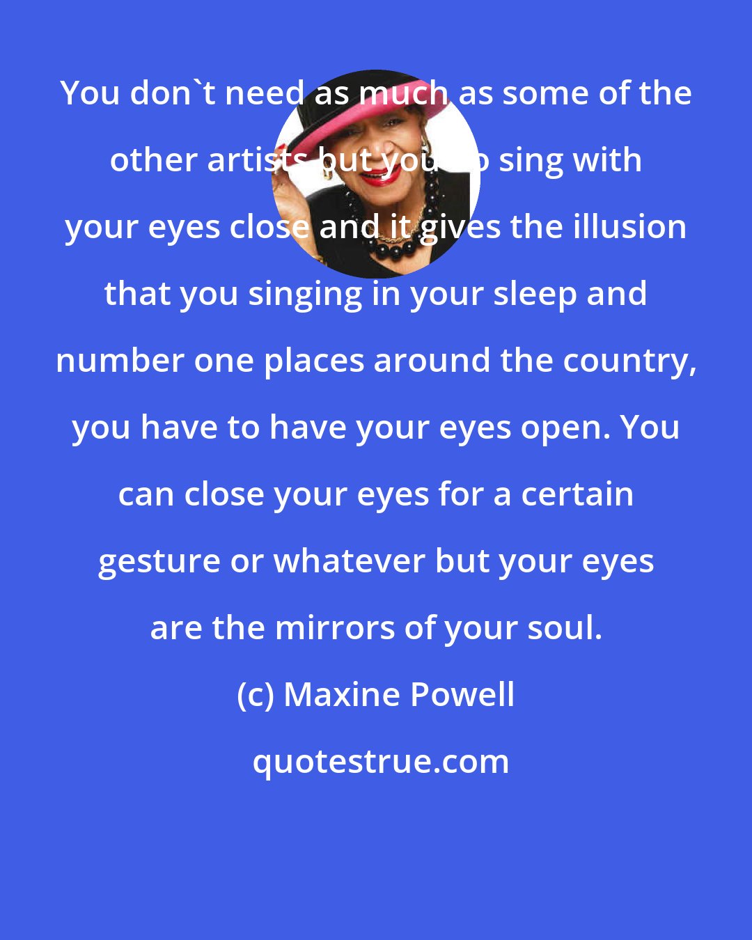 Maxine Powell: You don't need as much as some of the other artists but you do sing with your eyes close and it gives the illusion that you singing in your sleep and number one places around the country, you have to have your eyes open. You can close your eyes for a certain gesture or whatever but your eyes are the mirrors of your soul.