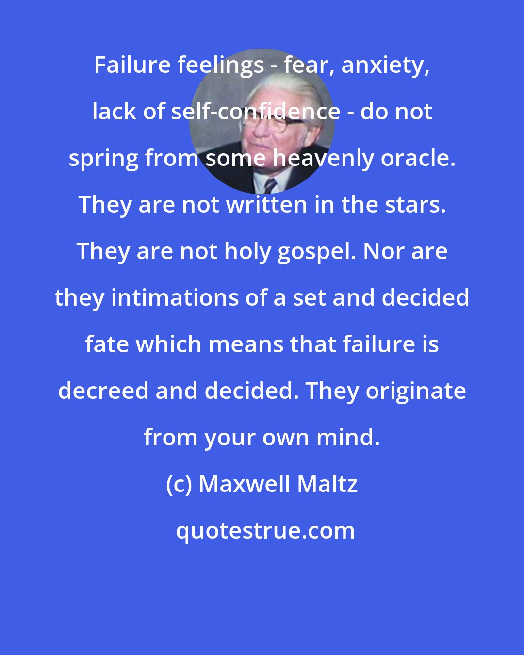 Maxwell Maltz: Failure feelings - fear, anxiety, lack of self-confidence - do not spring from some heavenly oracle. They are not written in the stars. They are not holy gospel. Nor are they intimations of a set and decided fate which means that failure is decreed and decided. They originate from your own mind.