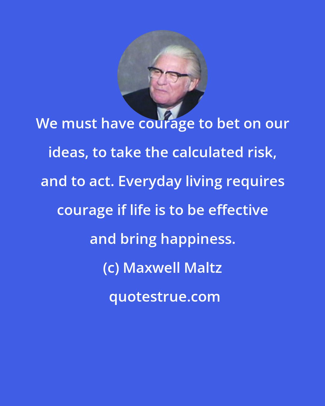 Maxwell Maltz: We must have courage to bet on our ideas, to take the calculated risk, and to act. Everyday living requires courage if life is to be effective and bring happiness.