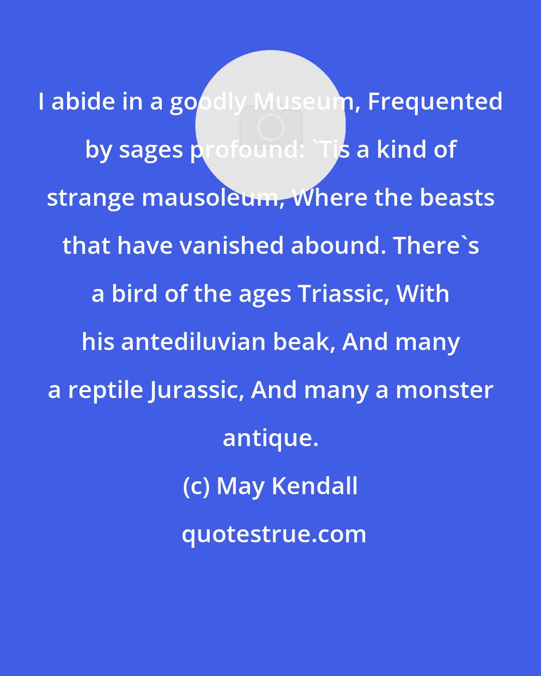 May Kendall: I abide in a goodly Museum, Frequented by sages profound: 'Tis a kind of strange mausoleum, Where the beasts that have vanished abound. There's a bird of the ages Triassic, With his antediluvian beak, And many a reptile Jurassic, And many a monster antique.