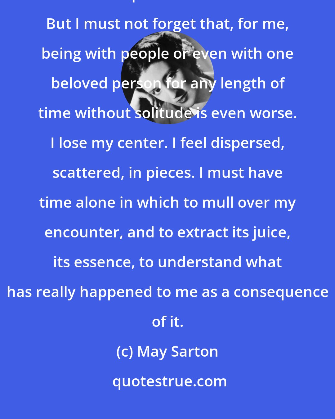 May Sarton: There is no doubt that solitude is a challenge and to maintain balance within it a precarious business. But I must not forget that, for me, being with people or even with one beloved person for any length of time without solitude is even worse. I lose my center. I feel dispersed, scattered, in pieces. I must have time alone in which to mull over my encounter, and to extract its juice, its essence, to understand what has really happened to me as a consequence of it.