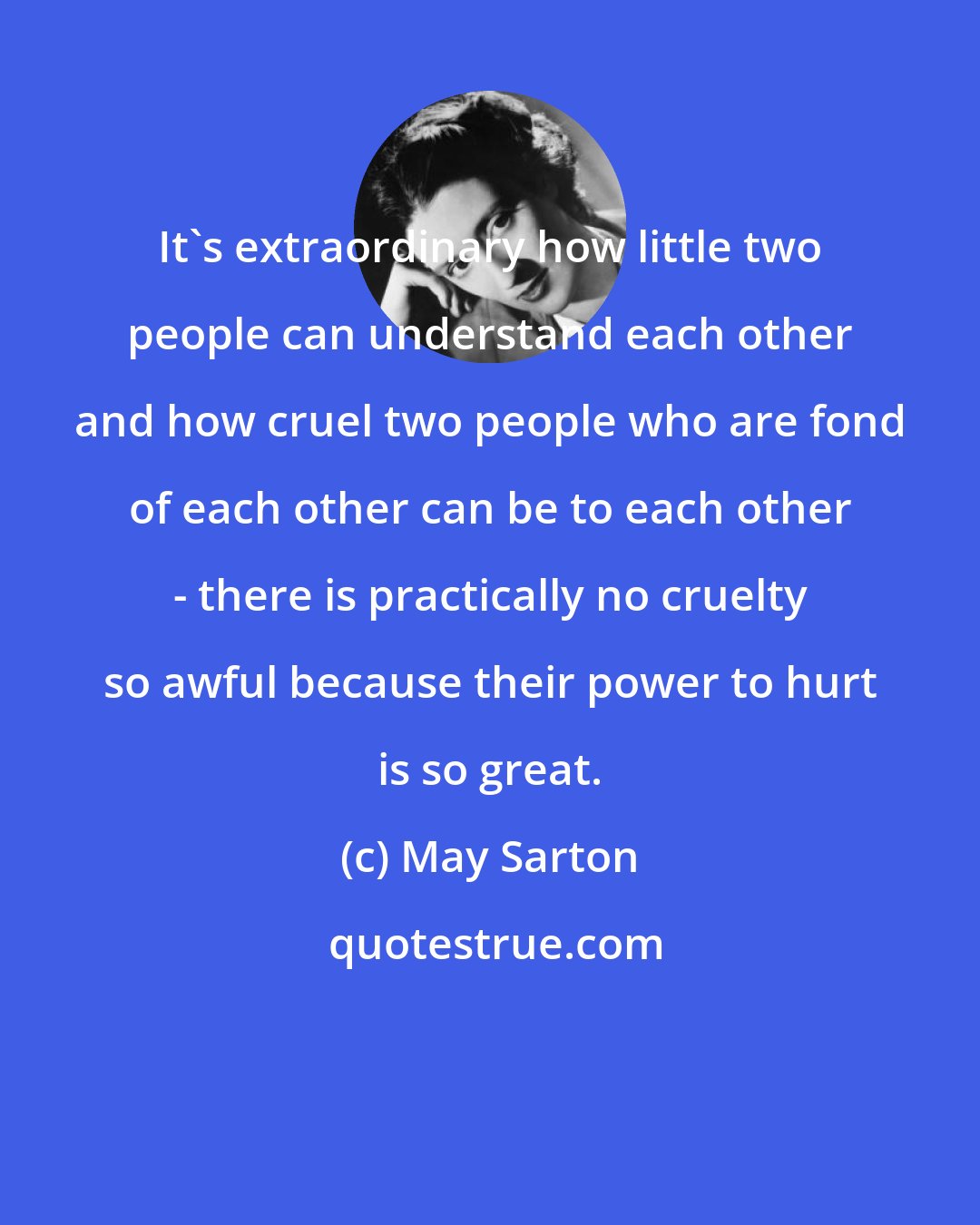 May Sarton: It's extraordinary how little two people can understand each other and how cruel two people who are fond of each other can be to each other - there is practically no cruelty so awful because their power to hurt is so great.
