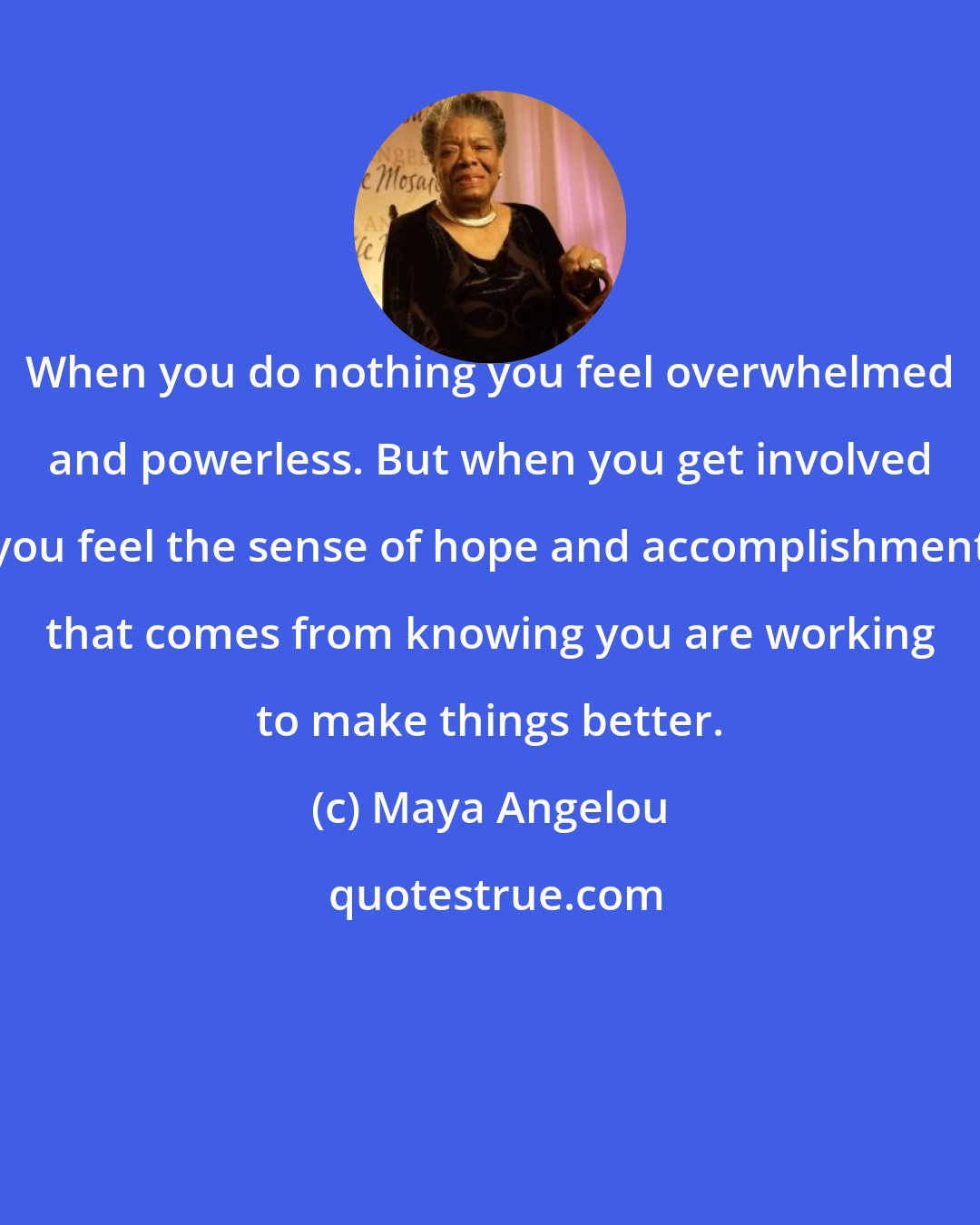 Maya Angelou: When you do nothing you feel overwhelmed and powerless. But when you get involved you feel the sense of hope and accomplishment that comes from knowing you are working to make things better.