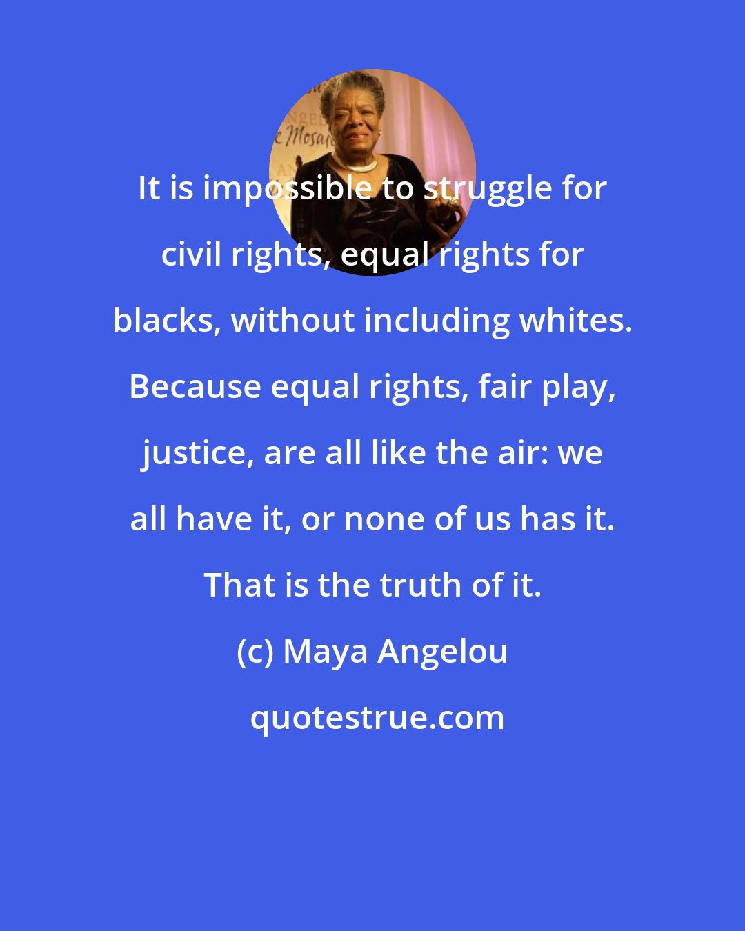 Maya Angelou: It is impossible to struggle for civil rights, equal rights for blacks, without including whites. Because equal rights, fair play, justice, are all like the air: we all have it, or none of us has it. That is the truth of it.